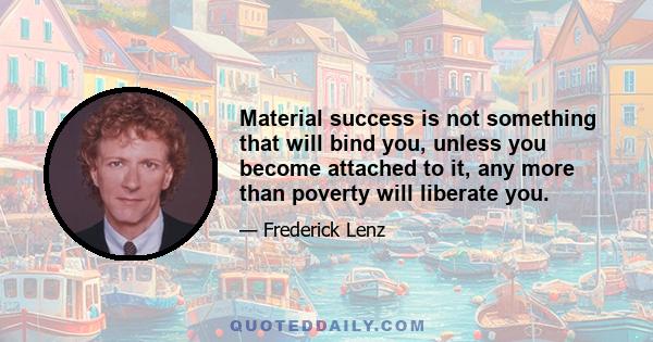 Material success is not something that will bind you, unless you become attached to it, any more than poverty will liberate you.