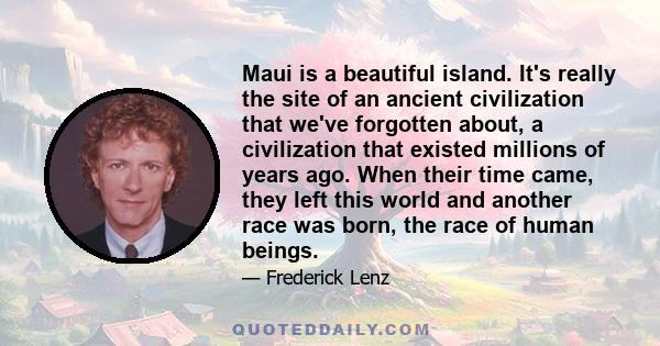 Maui is a beautiful island. It's really the site of an ancient civilization that we've forgotten about, a civilization that existed millions of years ago. When their time came, they left this world and another race was