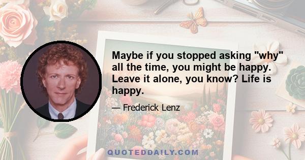 Maybe if you stopped asking why all the time, you might be happy. Leave it alone, you know? Life is happy.