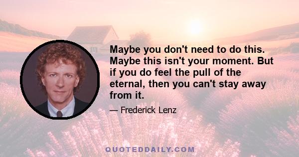 Maybe you don't need to do this. Maybe this isn't your moment. But if you do feel the pull of the eternal, then you can't stay away from it.