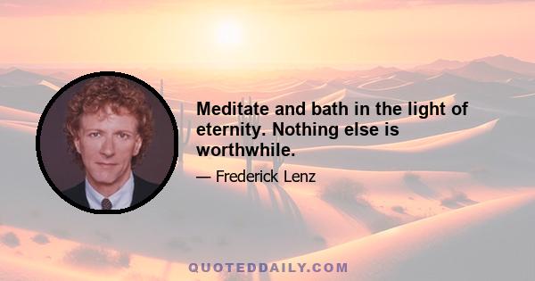 Meditate and bath in the light of eternity. Nothing else is worthwhile.