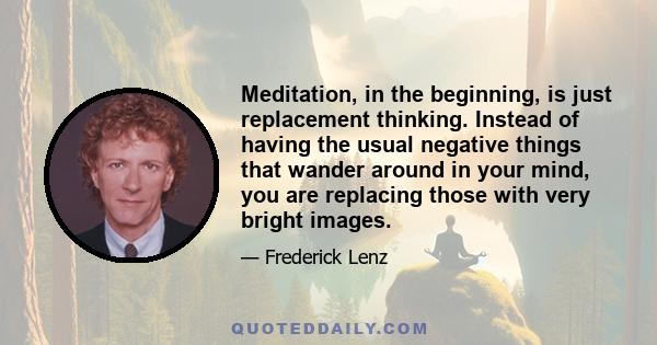 Meditation, in the beginning, is just replacement thinking. Instead of having the usual negative things that wander around in your mind, you are replacing those with very bright images.