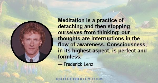 Meditation is a practice of detaching and then stopping ourselves from thinking; our thoughts are interruptions in the flow of awareness. Consciousness, in its highest aspect, is perfect and formless.