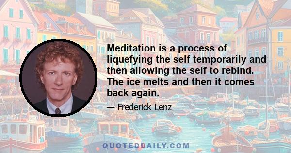 Meditation is a process of liquefying the self temporarily and then allowing the self to rebind. The ice melts and then it comes back again.