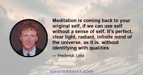 Meditation is coming back to your original self, if we can use self without a sense of self. It's perfect, clear light, radiant, infinite mind of the universe, as it is, without identifying with qualities