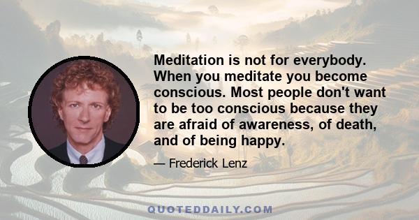 Meditation is not for everybody. When you meditate you become conscious. Most people don't want to be too conscious because they are afraid of awareness, of death, and of being happy.