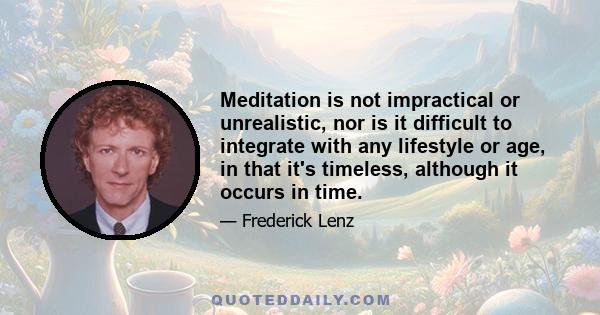 Meditation is not impractical or unrealistic, nor is it difficult to integrate with any lifestyle or age, in that it's timeless, although it occurs in time.