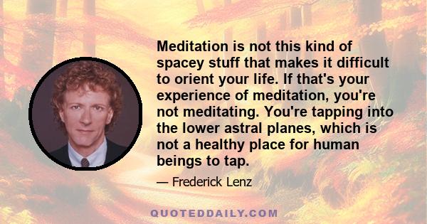 Meditation is not this kind of spacey stuff that makes it difficult to orient your life. If that's your experience of meditation, you're not meditating. You're tapping into the lower astral planes, which is not a