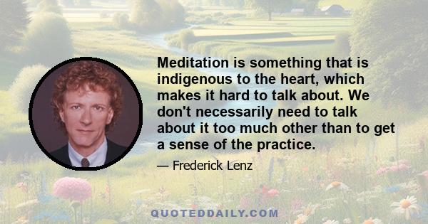 Meditation is something that is indigenous to the heart, which makes it hard to talk about. We don't necessarily need to talk about it too much other than to get a sense of the practice.