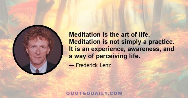 Meditation is the art of life. Meditation is not simply a practice. It is an experience, awareness, and a way of perceiving life.