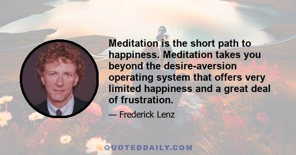 Meditation is the short path to happiness. Meditation takes you beyond the desire-aversion operating system that offers very limited happiness and a great deal of frustration.