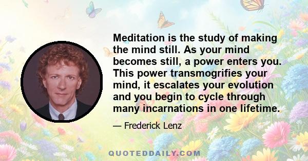 Meditation is the study of making the mind still. As your mind becomes still, a power enters you. This power transmogrifies your mind, it escalates your evolution and you begin to cycle through many incarnations in one