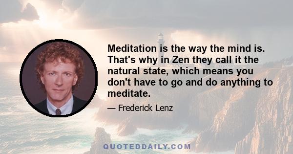 Meditation is the way the mind is. That's why in Zen they call it the natural state, which means you don't have to go and do anything to meditate.