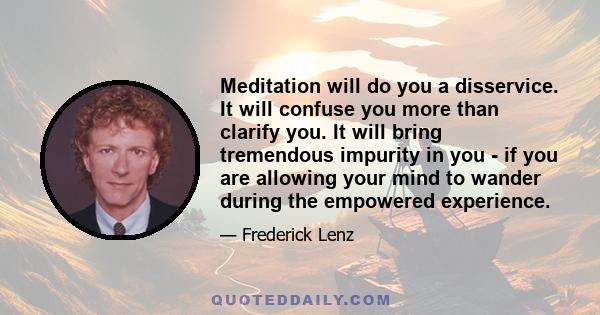 Meditation will do you a disservice. It will confuse you more than clarify you. It will bring tremendous impurity in you - if you are allowing your mind to wander during the empowered experience.