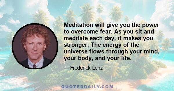 Meditation will give you the power to overcome fear. As you sit and meditate each day, it makes you stronger. The energy of the universe flows through your mind, your body, and your life.