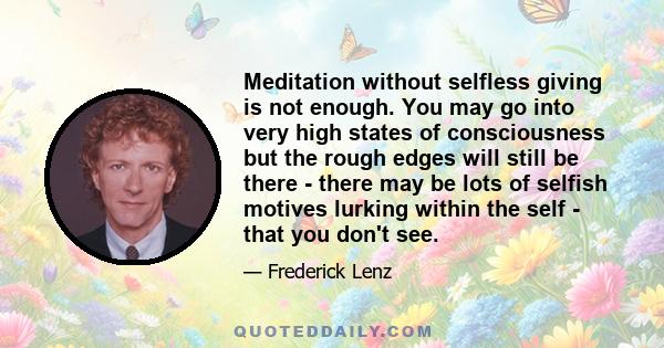 Meditation without selfless giving is not enough. You may go into very high states of consciousness but the rough edges will still be there - there may be lots of selfish motives lurking within the self - that you don't 