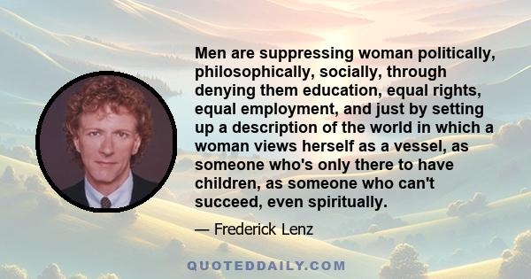 Men are suppressing woman politically, philosophically, socially, through denying them education, equal rights, equal employment, and just by setting up a description of the world in which a woman views herself as a