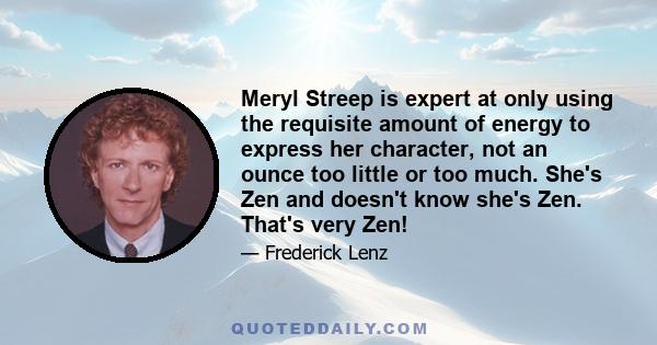 Meryl Streep is expert at only using the requisite amount of energy to express her character, not an ounce too little or too much. She's Zen and doesn't know she's Zen. That's very Zen!