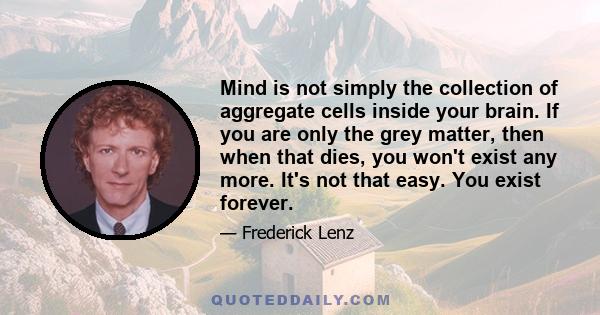 Mind is not simply the collection of aggregate cells inside your brain. If you are only the grey matter, then when that dies, you won't exist any more. It's not that easy. You exist forever.