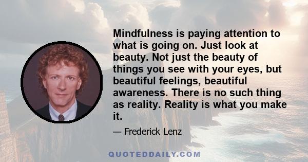 Mindfulness is paying attention to what is going on. Just look at beauty. Not just the beauty of things you see with your eyes, but beautiful feelings, beautiful awareness. There is no such thing as reality. Reality is