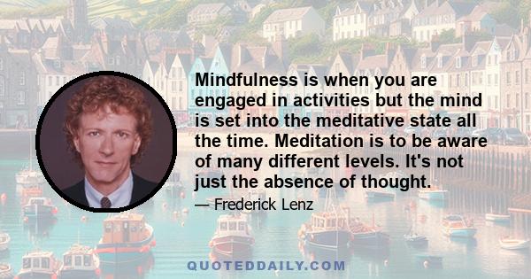 Mindfulness is when you are engaged in activities but the mind is set into the meditative state all the time. Meditation is to be aware of many different levels. It's not just the absence of thought.