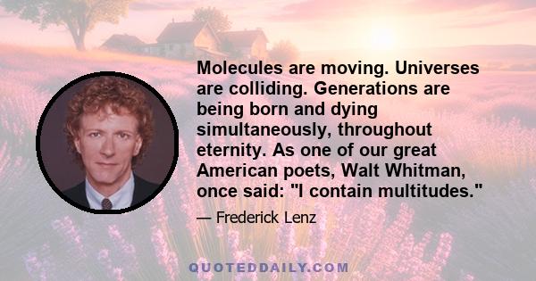 Molecules are moving. Universes are colliding. Generations are being born and dying simultaneously, throughout eternity. As one of our great American poets, Walt Whitman, once said: I contain multitudes.