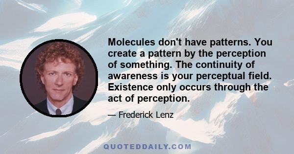 Molecules don't have patterns. You create a pattern by the perception of something. The continuity of awareness is your perceptual field. Existence only occurs through the act of perception.