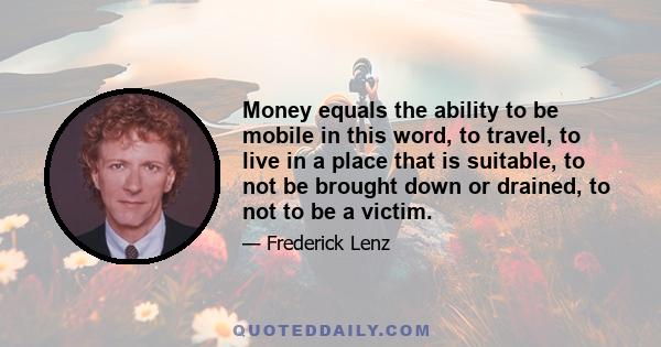 Money equals the ability to be mobile in this word, to travel, to live in a place that is suitable, to not be brought down or drained, to not to be a victim.