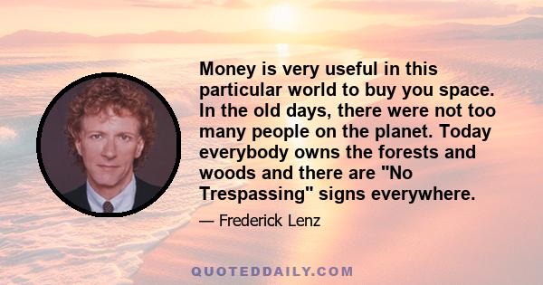 Money is very useful in this particular world to buy you space. In the old days, there were not too many people on the planet. Today everybody owns the forests and woods and there are No Trespassing signs everywhere.