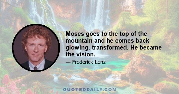 Moses goes to the top of the mountain and he comes back glowing, transformed. He became the vision.