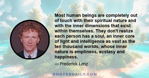 Most human beings are completely out of touch with their spiritual nature and with the inner dimensions that exist within themselves. They don't realize each person has a soul, an inner core of light and intelligence as 