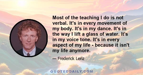 Most of the teaching I do is not verbal. It's in every movement of my body. It's in my dance. It's in the way I lift a glass of water. It's in my voice tone. It's in every aspect of my life - because it isn't my life