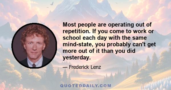 Most people are operating out of repetition. If you come to work or school each day with the same mind-state, you probably can't get more out of it than you did yesterday.