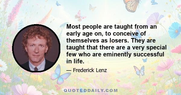 Most people are taught from an early age on, to conceive of themselves as losers. They are taught that there are a very special few who are eminently successful in life.