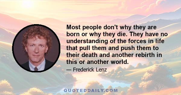 Most people don't why they are born or why they die. They have no understanding of the forces in life that pull them and push them to their death and another rebirth in this or another world.