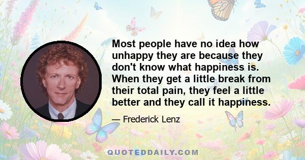 Most people have no idea how unhappy they are because they don't know what happiness is. When they get a little break from their total pain, they feel a little better and they call it happiness.