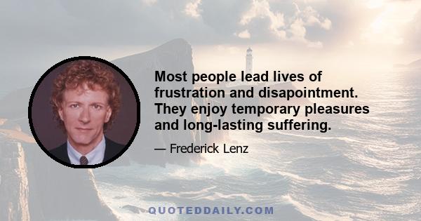 Most people lead lives of frustration and disapointment. They enjoy temporary pleasures and long-lasting suffering.