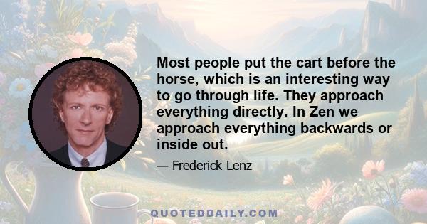 Most people put the cart before the horse, which is an interesting way to go through life. They approach everything directly. In Zen we approach everything backwards or inside out.