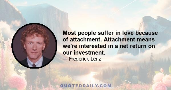 Most people suffer in love because of attachment. Attachment means we're interested in a net return on our investment.