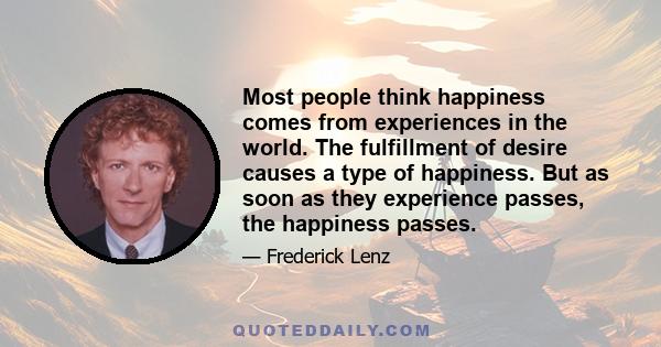 Most people think happiness comes from experiences in the world. The fulfillment of desire causes a type of happiness. But as soon as they experience passes, the happiness passes.