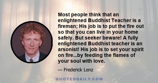 Most people think that an enlightened Buddhist Teacher is a fireman; His job is to put the fire out so that you can live in your home safely. But seeker beware! A fully enlightened Buddhist teacher is an arsonist! His