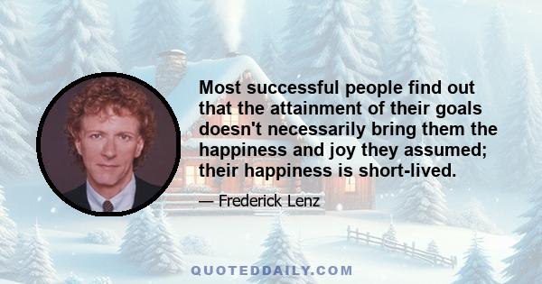 Most successful people find out that the attainment of their goals doesn't necessarily bring them the happiness and joy they assumed; their happiness is short-lived.