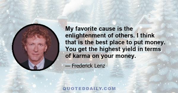 My favorite cause is the enlightenment of others. I think that is the best place to put money. You get the highest yield in terms of karma on your money.