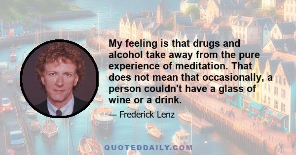 My feeling is that drugs and alcohol take away from the pure experience of meditation. That does not mean that occasionally, a person couldn't have a glass of wine or a drink.