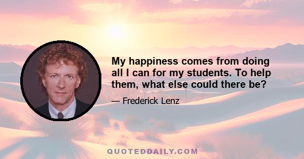 My happiness comes from doing all I can for my students. To help them, what else could there be?