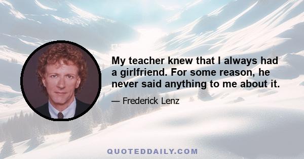 My teacher knew that I always had a girlfriend. For some reason, he never said anything to me about it.