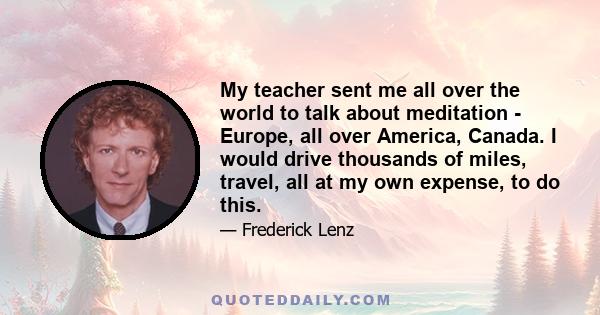 My teacher sent me all over the world to talk about meditation - Europe, all over America, Canada. I would drive thousands of miles, travel, all at my own expense, to do this.