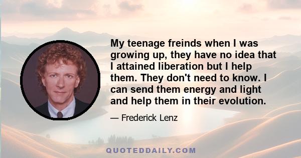 My teenage freinds when I was growing up, they have no idea that I attained liberation but I help them. They don't need to know. I can send them energy and light and help them in their evolution.