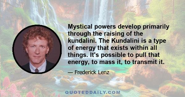 Mystical powers develop primarily through the raising of the kundalini. The Kundalini is a type of energy that exists within all things. It's possible to pull that energy, to mass it, to transmit it.