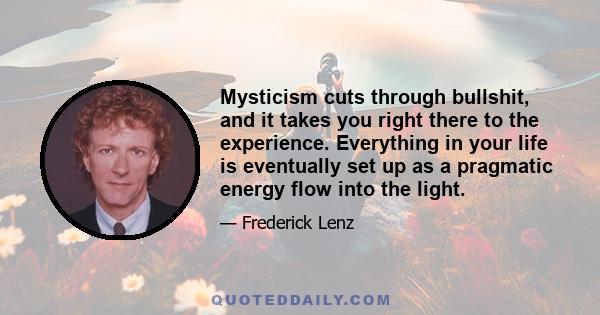 Mysticism cuts through bullshit, and it takes you right there to the experience. Everything in your life is eventually set up as a pragmatic energy flow into the light.